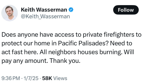 Tweet from Keith Wasserman on Tuesday night: "Does anyone have access to private firefighters to protect our home in Pacific Palisades? Need to act fast here. All neighbors houses burning. Will pay any amount. Thank you."