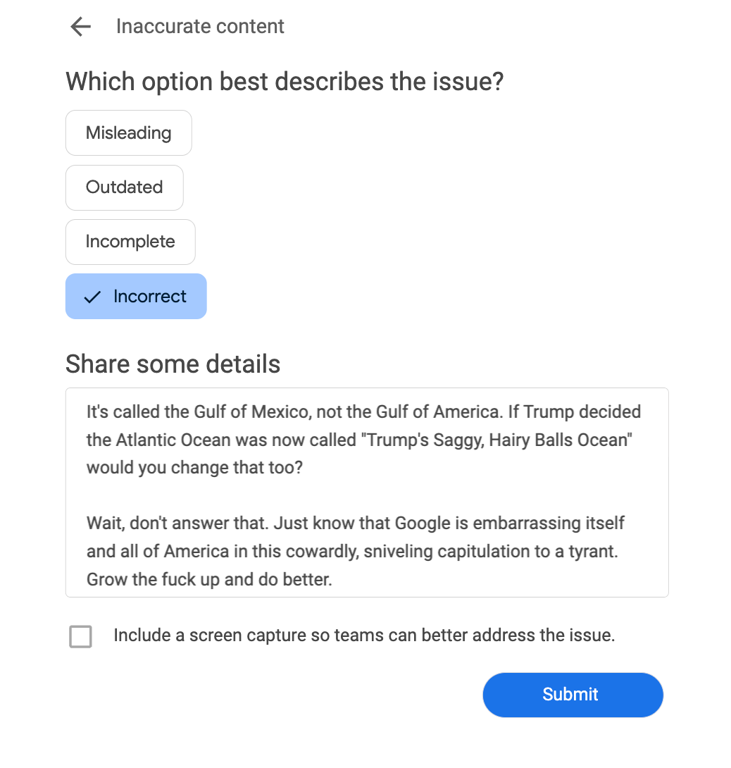 Screenshot of me reporting to Google that "Gulf of America" is not a thing despite its maps saying otherwise. Message: "It's called the Gulf of Mexico, not the Gulf of America. If Trump decided the Atlantic Ocean was now called "Trump's Saggy, Hairy Balls Ocean" would you change that too? Wait, don't answer that. Just know that Google is embarrassing itself and all of America in this cowardly, sniveling capitulation to a tyrant. Grow the fuck up and do better."